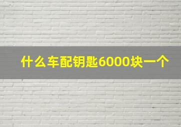 什么车配钥匙6000块一个