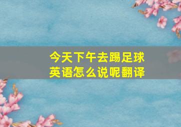 今天下午去踢足球英语怎么说呢翻译