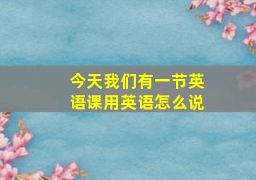 今天我们有一节英语课用英语怎么说