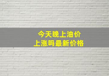 今天晚上油价上涨吗最新价格