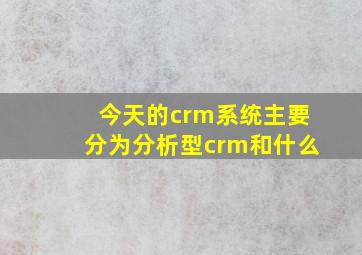 今天的crm系统主要分为分析型crm和什么