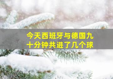 今天西班牙与德国九十分钟共进了几个球