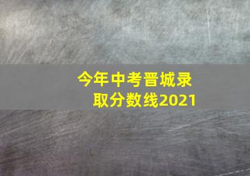 今年中考晋城录取分数线2021