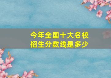 今年全国十大名校招生分数线是多少