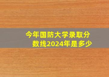 今年国防大学录取分数线2024年是多少