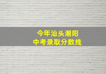 今年汕头潮阳中考录取分数线