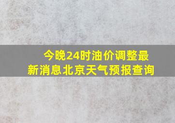 今晚24时油价调整最新消息北京天气预报查询