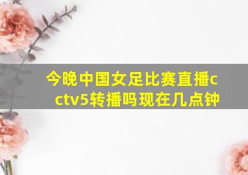 今晚中国女足比赛直播cctv5转播吗现在几点钟