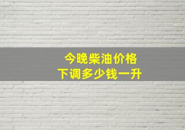 今晚柴油价格下调多少钱一升