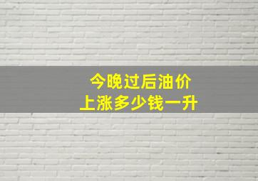 今晚过后油价上涨多少钱一升