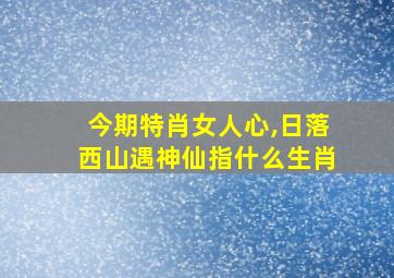 今期特肖女人心,日落西山遇神仙指什么生肖