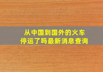 从中国到国外的火车停运了吗最新消息查询