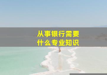 从事银行需要什么专业知识