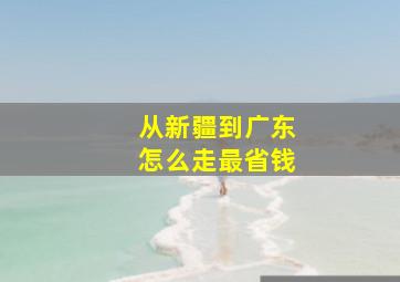 从新疆到广东怎么走最省钱