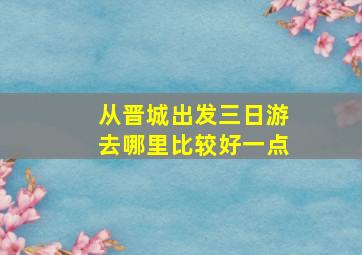 从晋城出发三日游去哪里比较好一点