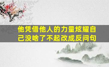 他凭借他人的力量炫耀自己没啥了不起改成反问句