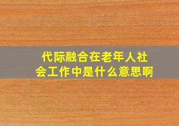 代际融合在老年人社会工作中是什么意思啊