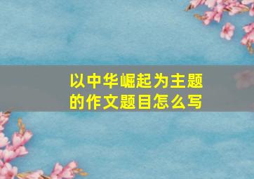 以中华崛起为主题的作文题目怎么写