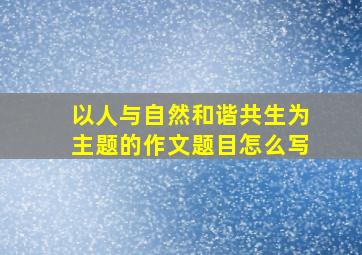 以人与自然和谐共生为主题的作文题目怎么写