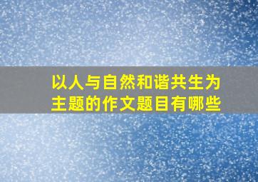 以人与自然和谐共生为主题的作文题目有哪些