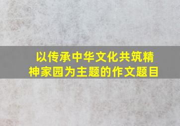 以传承中华文化共筑精神家园为主题的作文题目