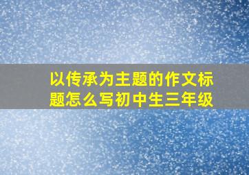 以传承为主题的作文标题怎么写初中生三年级