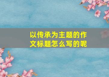 以传承为主题的作文标题怎么写的呢