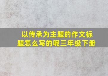 以传承为主题的作文标题怎么写的呢三年级下册