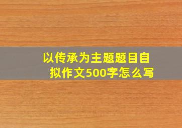 以传承为主题题目自拟作文500字怎么写