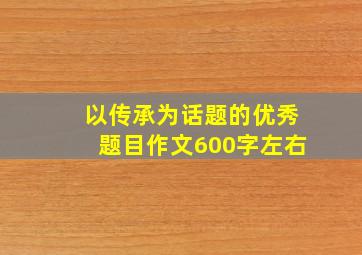 以传承为话题的优秀题目作文600字左右