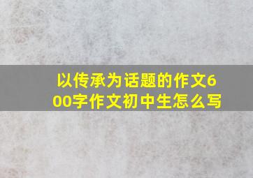 以传承为话题的作文600字作文初中生怎么写