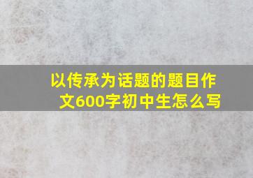 以传承为话题的题目作文600字初中生怎么写