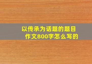 以传承为话题的题目作文800字怎么写的