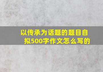 以传承为话题的题目自拟500字作文怎么写的