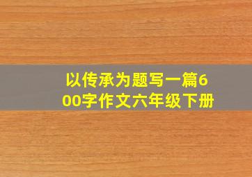 以传承为题写一篇600字作文六年级下册