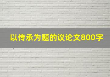 以传承为题的议论文800字