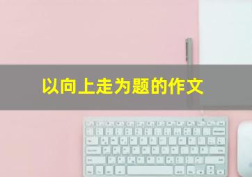 以向上走为题的作文