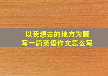 以我想去的地方为题写一篇英语作文怎么写