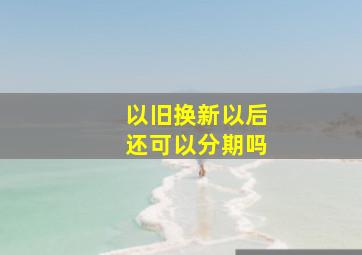 以旧换新以后还可以分期吗