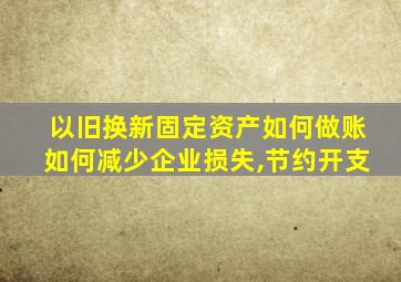 以旧换新固定资产如何做账如何减少企业损失,节约开支