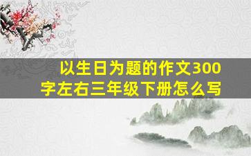 以生日为题的作文300字左右三年级下册怎么写