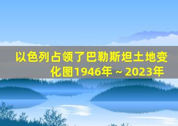 以色列占领了巴勒斯坦土地变化图1946年～2023年