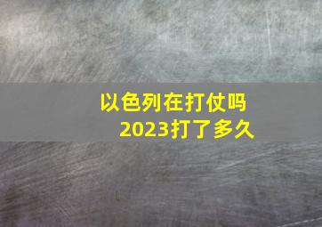 以色列在打仗吗2023打了多久