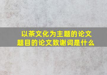 以茶文化为主题的论文题目的论文致谢词是什么