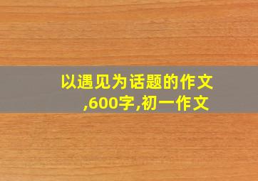 以遇见为话题的作文,600字,初一作文