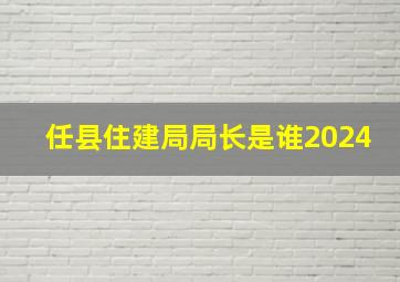 任县住建局局长是谁2024