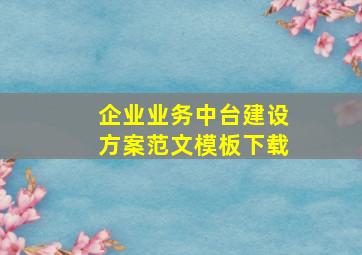 企业业务中台建设方案范文模板下载