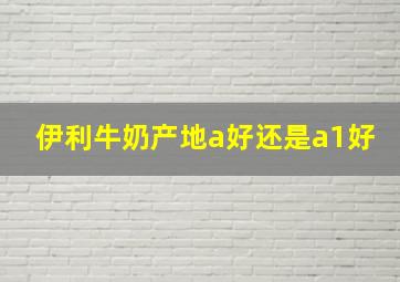 伊利牛奶产地a好还是a1好