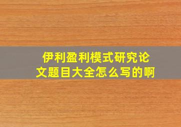 伊利盈利模式研究论文题目大全怎么写的啊