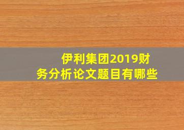 伊利集团2019财务分析论文题目有哪些